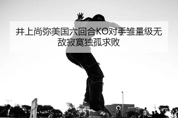 井上尚弥美国六回合KO对手雏量级无敌寂寞独孤求败