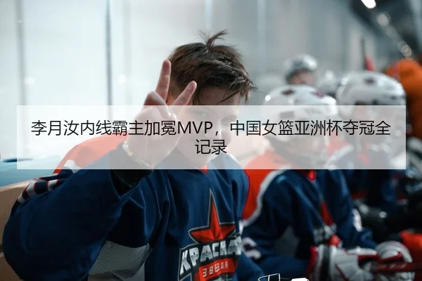 李月汝内线霸主加冕MVP，中国女篮亚洲杯夺冠全记录